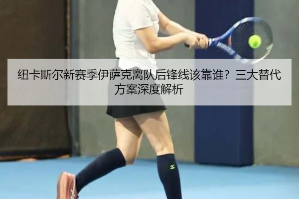 纽卡斯尔新赛季伊萨克离队后锋线该靠谁？三大替代方案深度解析