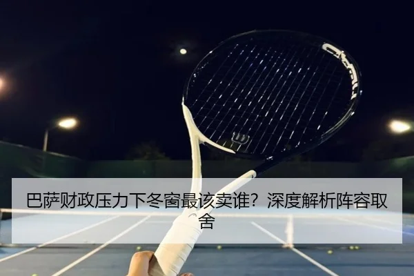 巴萨财政压力下冬窗最该卖谁？深度解析阵容取舍