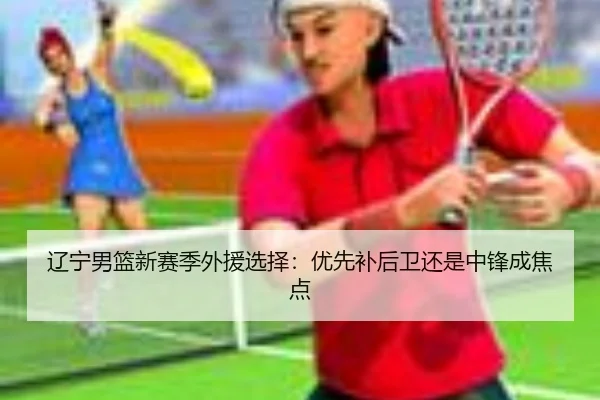 辽宁男篮新赛季外援选择：优先补后卫还是中锋成焦点