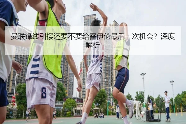 曼联锋线引援还要不要给霍伊伦最后一次机会？深度解析
