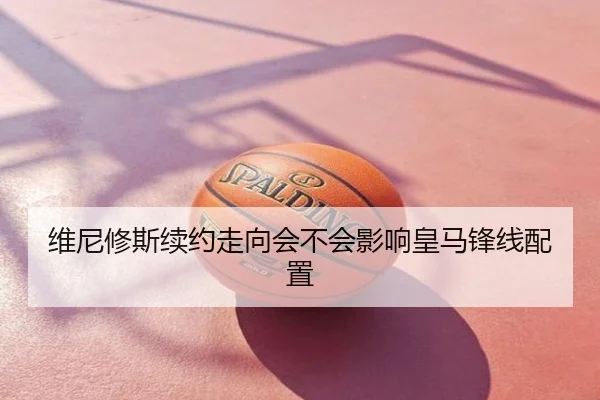维尼修斯续约走向会不会影响皇马锋线配置